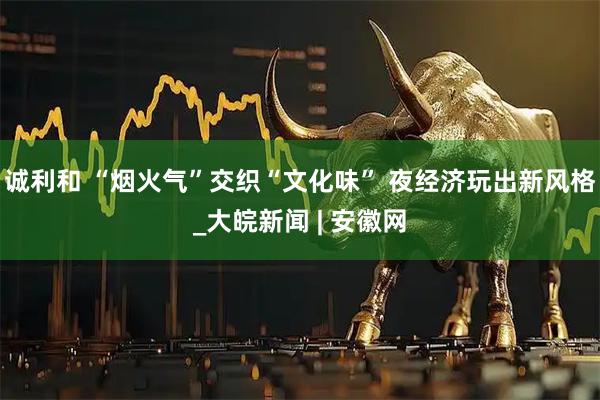 诚利和 “烟火气”交织“文化味” 夜经济玩出新风格_大皖新闻 | 安徽网