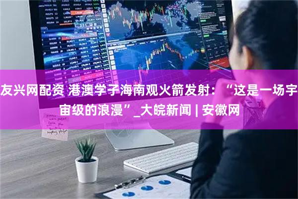 友兴网配资 港澳学子海南观火箭发射：“这是一场宇宙级的浪漫”_大皖新闻 | 安徽网