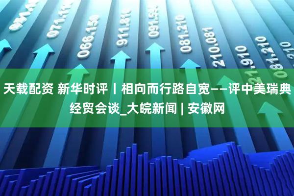 天载配资 新华时评丨相向而行路自宽——评中美瑞典经贸会谈_大皖新闻 | 安徽网