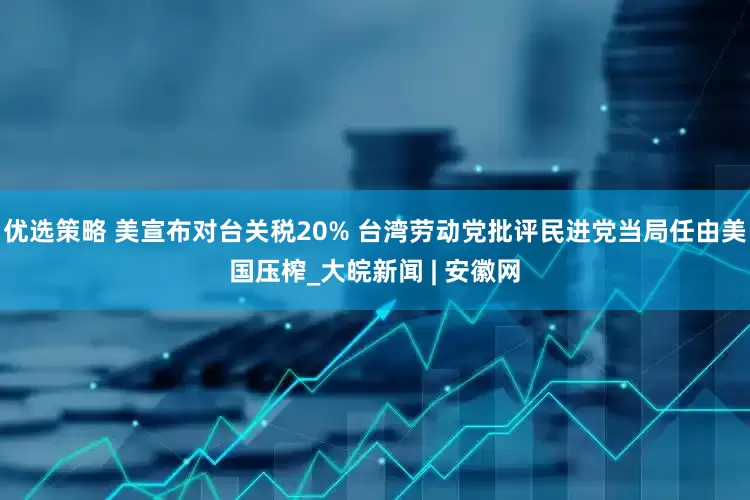 优选策略 美宣布对台关税20% 台湾劳动党批评民进党当局任由美国压榨_大皖新闻 | 安徽网