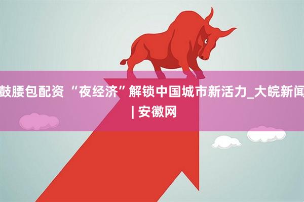 鼓腰包配资 “夜经济”解锁中国城市新活力_大皖新闻 | 安徽网