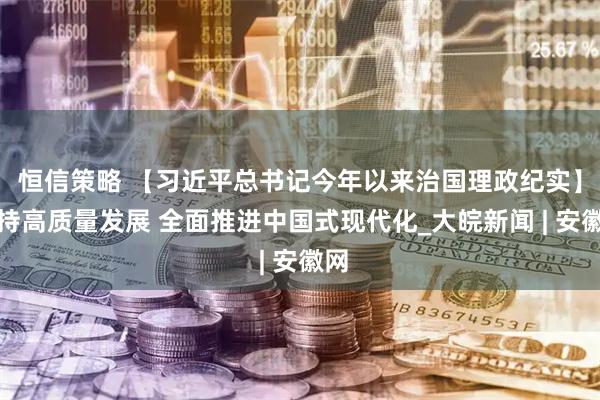 恒信策略 【习近平总书记今年以来治国理政纪实】坚持高质量发展 全面推进中国式现代化_大皖新闻 | 安徽网