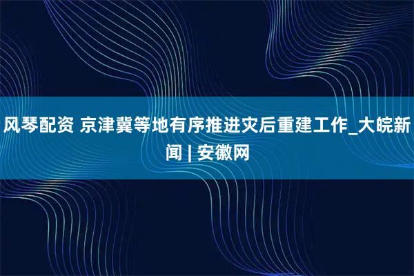 风琴配资 京津冀等地有序推进灾后重建工作_大皖新闻 | 安徽网