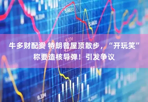牛多财配资 特朗普屋顶散步，“开玩笑”称要造核导弹！引发争议