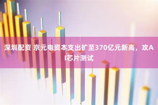 深圳配资 京元电资本支出扩至370亿元新高，攻AI芯片测试