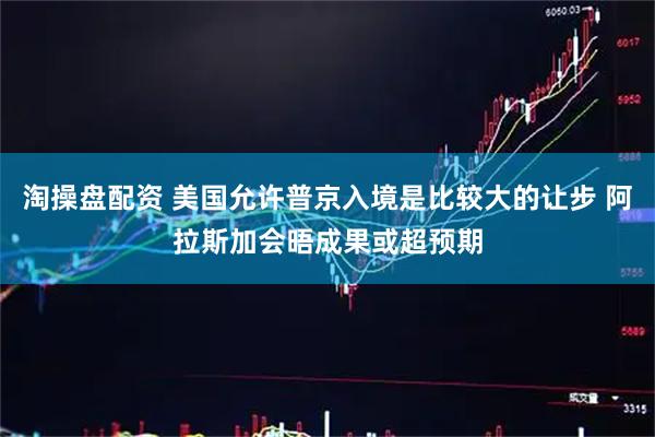 淘操盘配资 美国允许普京入境是比较大的让步 阿拉斯加会晤成果或超预期