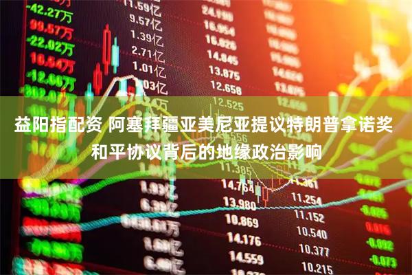 益阳指配资 阿塞拜疆亚美尼亚提议特朗普拿诺奖 和平协议背后的地缘政治影响