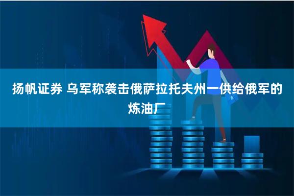 扬帆证券 乌军称袭击俄萨拉托夫州一供给俄军的炼油厂
