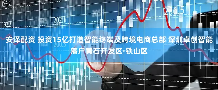 安泽配资 投资15亿打造智能终端及跨境电商总部 深圳卓创智能落户黄石开发区·铁山区