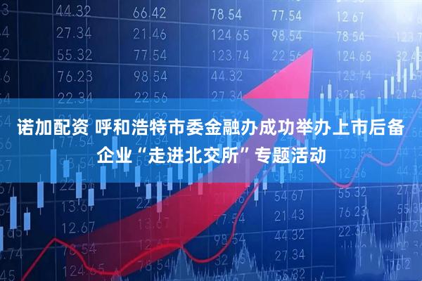 诺加配资 呼和浩特市委金融办成功举办上市后备企业“走进北交所”专题活动