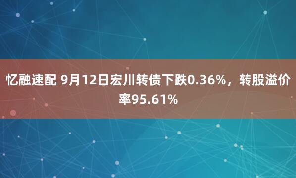忆融速配 9月12日宏川转债下跌0.36%，转股溢价率95.61%