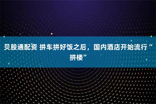 贝股通配资 拼车拼好饭之后，国内酒店开始流行“拼楼”