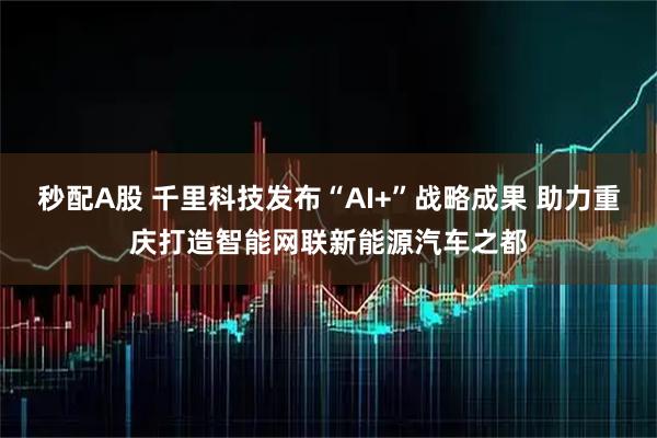 秒配A股 千里科技发布“AI+”战略成果 助力重庆打造智能网联新能源汽车之都