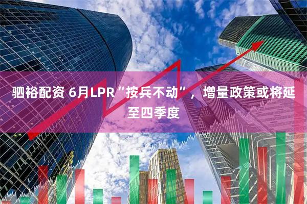 驷裕配资 6月LPR“按兵不动”，增量政策或将延至四季度