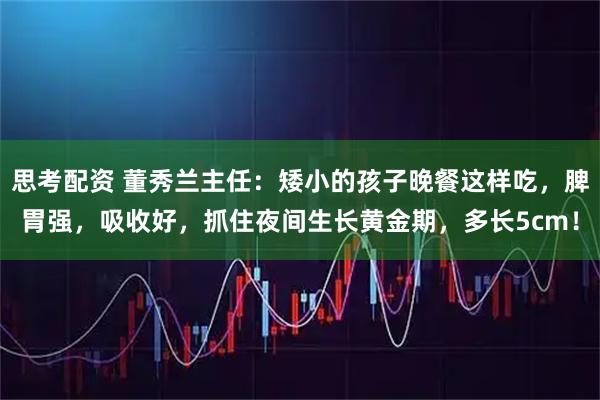 思考配资 董秀兰主任：矮小的孩子晚餐这样吃，脾胃强，吸收好，抓住夜间生长黄金期，多长5cm！