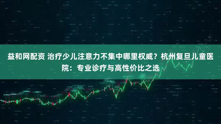 益和网配资 治疗少儿注意力不集中哪里权威？杭州复旦儿童医院：专业诊疗与高性价比之选