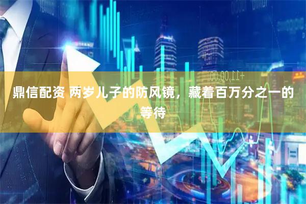 鼎信配资 两岁儿子的防风镜，藏着百万分之一的等待