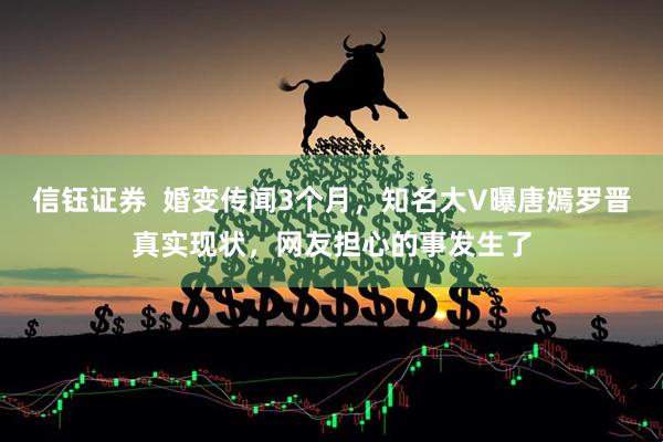 信钰证券  婚变传闻3个月，知名大V曝唐嫣罗晋真实现状，网友担心的事发生了