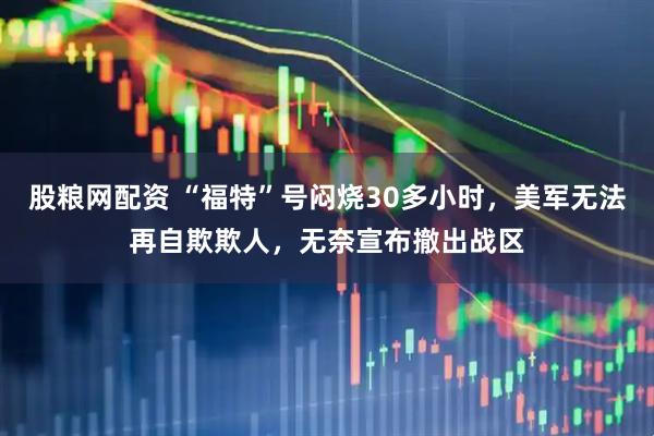 股粮网配资 “福特”号闷烧30多小时，美军无法再自欺欺人，无奈宣布撤出战区