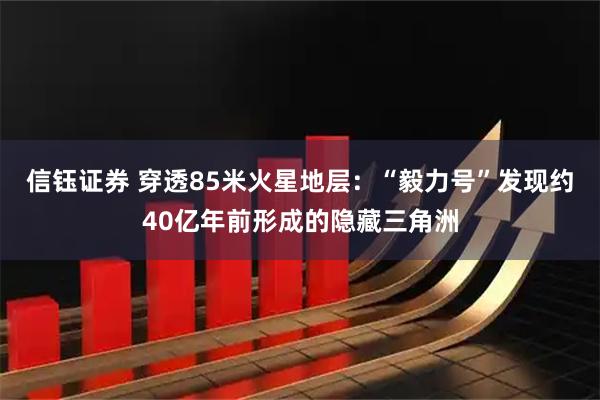 信钰证券 穿透85米火星地层：“毅力号”发现约40亿年前形成的隐藏三角洲
