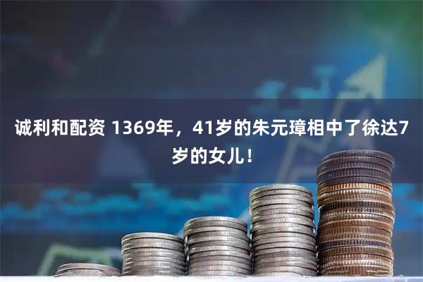 诚利和配资 1369年，41岁的朱元璋相中了徐达7岁的女儿！