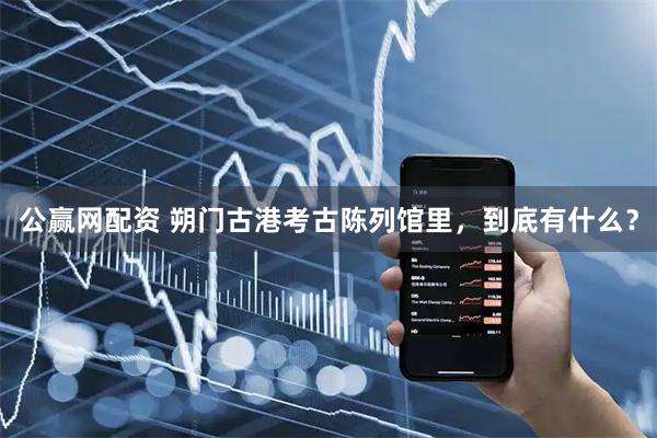 公赢网配资 朔门古港考古陈列馆里，到底有什么？