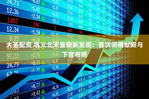 大圣配资 巩义北宋皇陵新发现：首次明确献殿与下宫布局